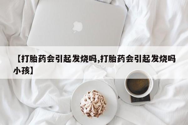 药流药使用【打胎药会引起发烧吗,打胎药会引起发烧吗小孩】