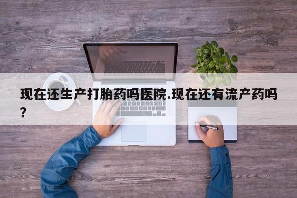 药流药使用现在还生产打胎药吗医院.现在还有流产药吗？