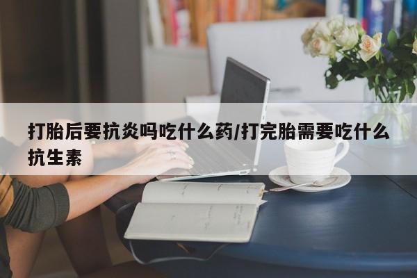 药流药使用打胎后要抗炎吗吃什么药/打完胎需要吃什么抗生素