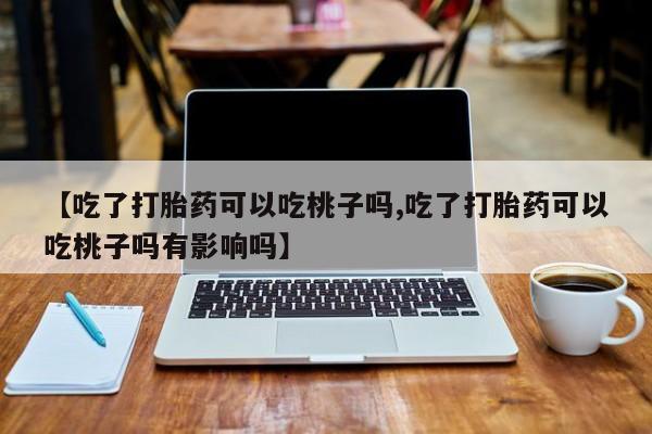 药流药使用【吃了打胎药可以吃桃子吗,吃了打胎药可以吃桃子吗有影响吗】