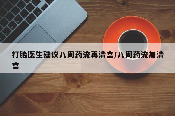 药流药使用打胎医生建议八周药流再清宫/八周药流加清宫
