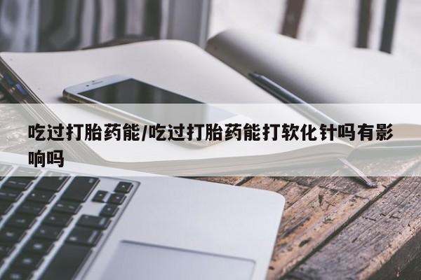 药流药使用吃过打胎药能/吃过打胎药能打软化针吗有影响吗