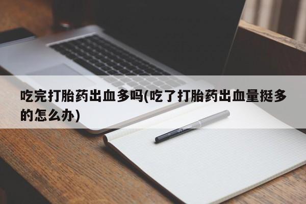 药流药使用吃完打胎药出血多吗(吃了打胎药出血量挺多的怎么办)