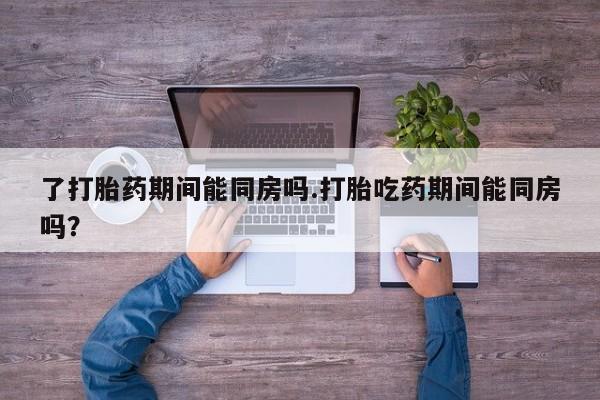 药流药使用了打胎药期间能同房吗.打胎吃药期间能同房吗？