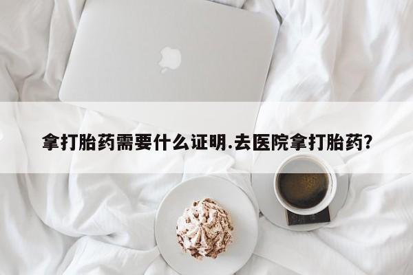 药流药使用拿打胎药需要什么证明.去医院拿打胎药？
