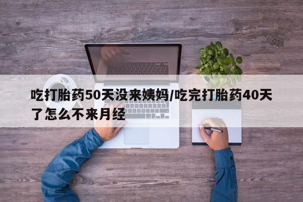 药流药使用吃打胎药50天没来姨妈/吃完打胎药40天了怎么不来月经
