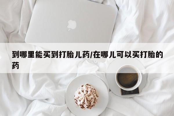药流药使用到哪里能买到打胎儿药/在哪儿可以买打胎的药