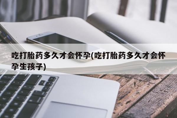 药流药使用吃打胎药多久才会怀孕(吃打胎药多久才会怀孕生孩子)