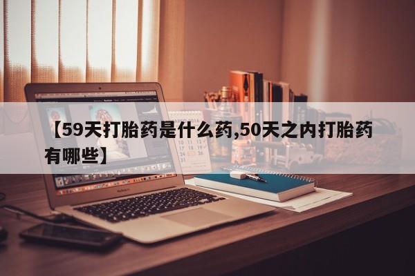 药流药使用【59天打胎药是什么药,50天之内打胎药有哪些】