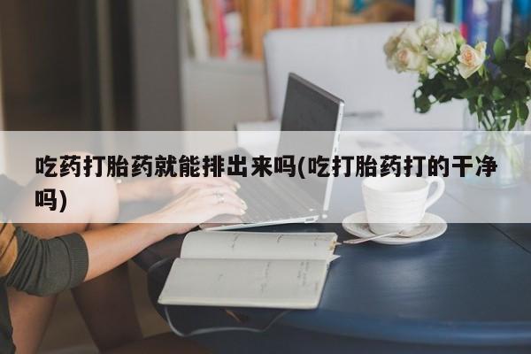 药流药使用吃药打胎药就能排出来吗(吃打胎药打的干净吗)