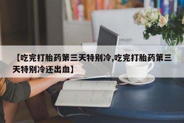 药流药使用【吃完打胎药第三天特别冷,吃完打胎药第三天特别冷还出血】