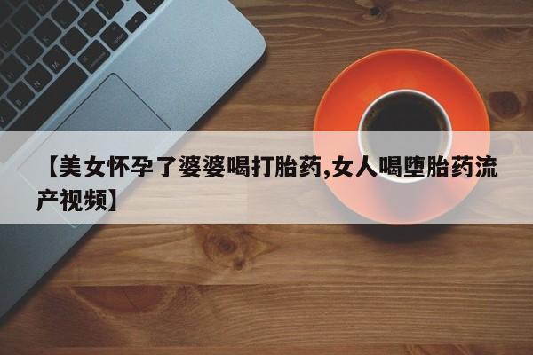 药流药使用【美女怀孕了婆婆喝打胎药,女人喝堕胎药流产视频】