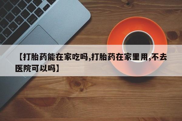 药流药使用【打胎药能在家吃吗,打胎药在家里用,不去医院可以吗】