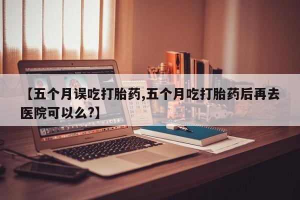 药流药使用【五个月误吃打胎药,五个月吃打胎药后再去医院可以么?】