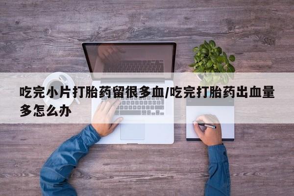 药流药使用吃完小片打胎药留很多血/吃完打胎药出血量多怎么办