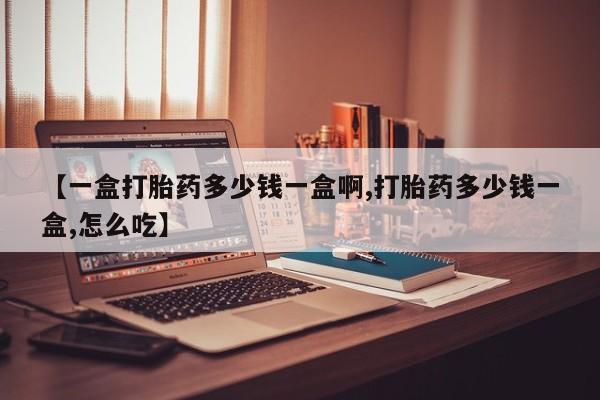 药流药使用【一盒打胎药多少钱一盒啊,打胎药多少钱一盒,怎么吃】