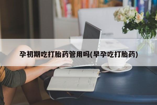 药流药使用孕初期吃打胎药管用吗(早孕吃打胎药)