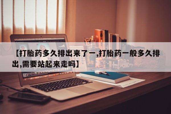 药流药使用【打胎药多久排出来了一,打胎药一般多久排出,需要站起来走吗】