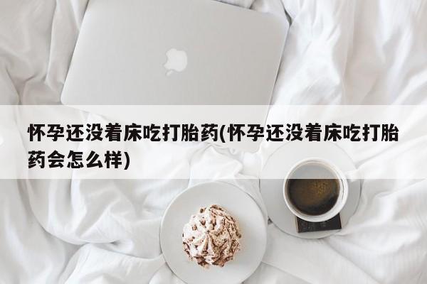 药流药使用怀孕还没着床吃打胎药(怀孕还没着床吃打胎药会怎么样)