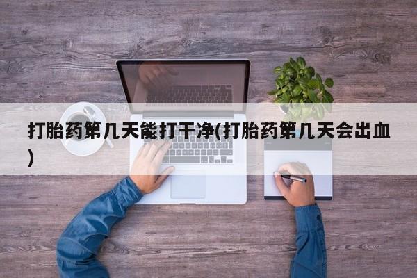 药流药使用打胎药第几天能打干净(打胎药第几天会出血)