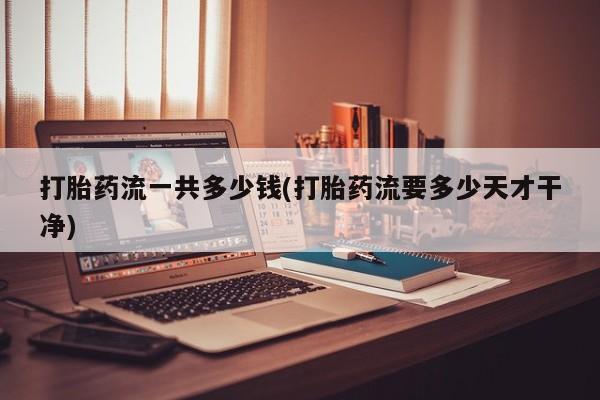 药流药使用打胎药流一共多少钱(打胎药流要多少天才干净)