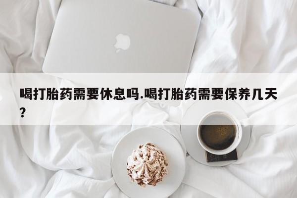 药流药使用喝打胎药需要休息吗.喝打胎药需要保养几天？