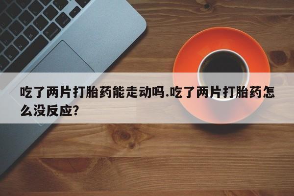 药流药使用吃了两片打胎药能走动吗.吃了两片打胎药怎么没反应？