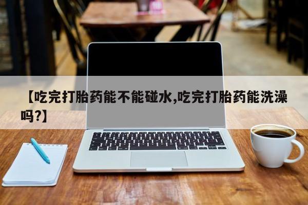 药流药使用【吃完打胎药能不能碰水,吃完打胎药能洗澡吗?】