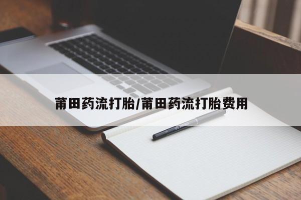 药流药使用莆田药流打胎/莆田药流打胎费用