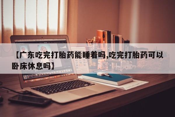 药流药使用【广东吃完打胎药能睡着吗,吃完打胎药可以卧床休息吗】