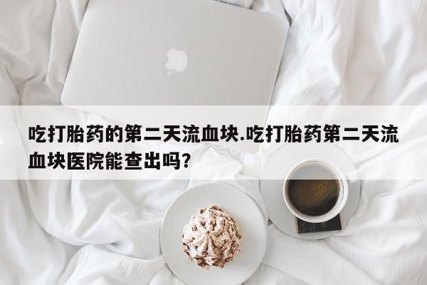 药流药使用吃打胎药的第二天流血块.吃打胎药第二天流血块医院能查出吗？
