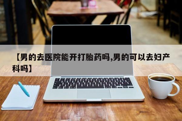 药流药使用【男的去医院能开打胎药吗,男的可以去妇产科吗】
