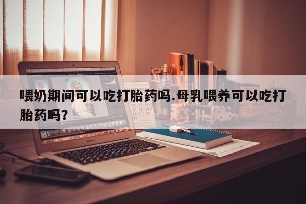 药流药使用喂奶期间可以吃打胎药吗.母乳喂养可以吃打胎药吗？