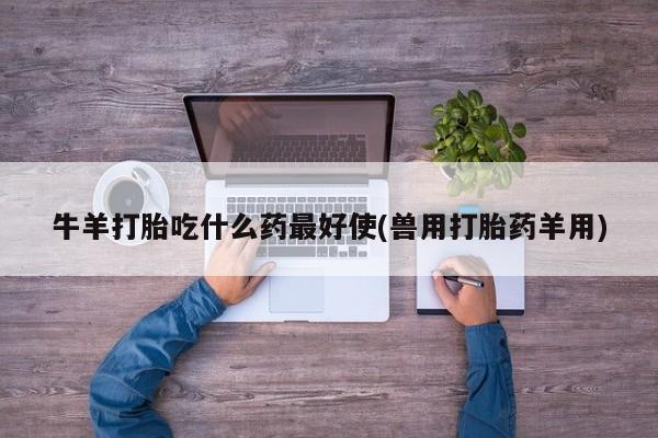 药流药使用牛羊打胎吃什么药最好使(兽用打胎药羊用)