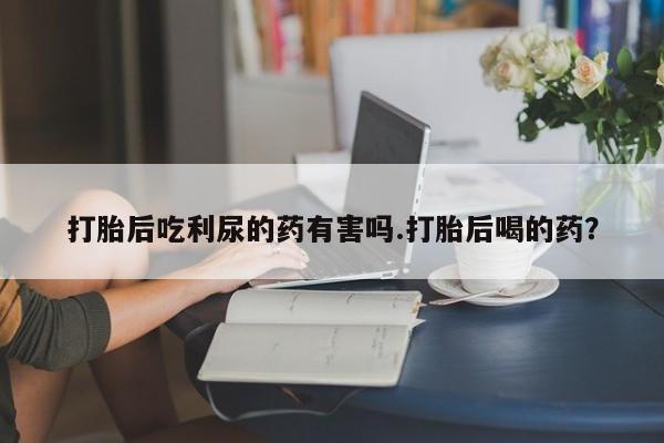 药流药使用打胎后吃利尿的药有害吗.打胎后喝的药？