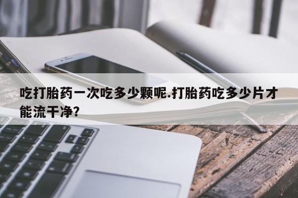药流药使用吃打胎药一次吃多少颗呢.打胎药吃多少片才能流干净？