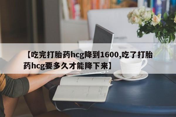 药流药使用【吃完打胎药hcg降到1600,吃了打胎药hcg要多久才能降下来】