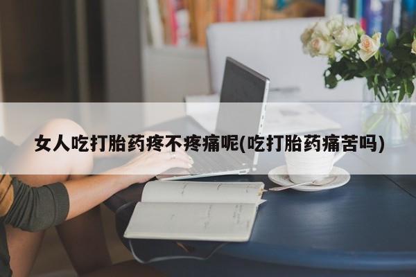 药流药使用女人吃打胎药疼不疼痛呢(吃打胎药痛苦吗)