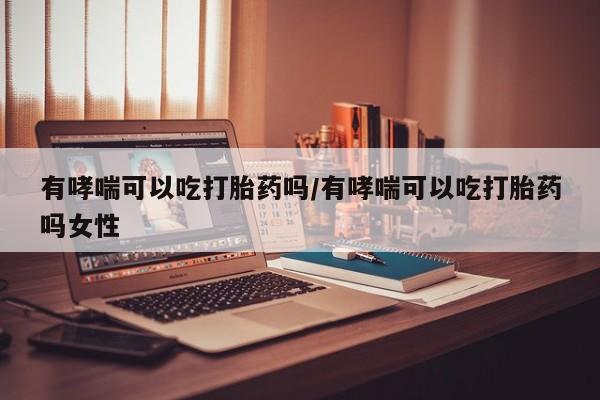 药流药使用有哮喘可以吃打胎药吗/有哮喘可以吃打胎药吗女性