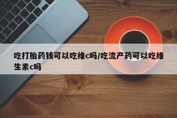 药流药使用吃打胎药钱可以吃维c吗/吃流产药可以吃维生素c吗