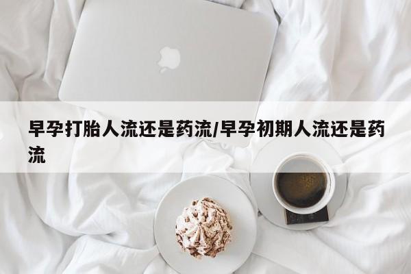 药流药使用早孕打胎人流还是药流/早孕初期人流还是药流