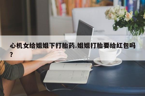 药流药使用心机女给姐姐下打胎药.姐姐打胎要给红包吗？