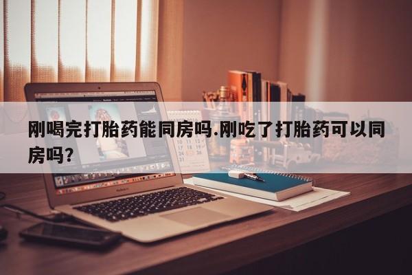 药流药使用刚喝完打胎药能同房吗.刚吃了打胎药可以同房吗？