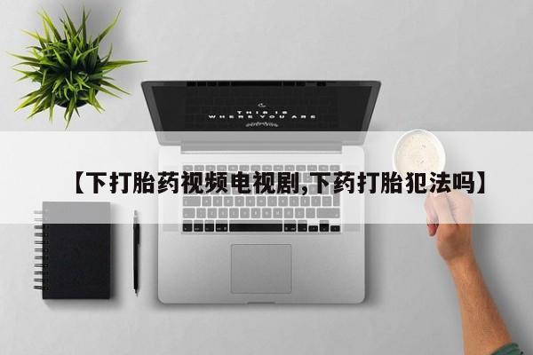 药流药使用【下打胎药视频电视剧,下药打胎犯法吗】
