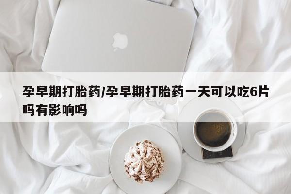 药流药使用孕早期打胎药/孕早期打胎药一天可以吃6片吗有影响吗