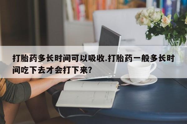 药流药使用打胎药多长时间可以吸收.打胎药一般多长时间吃下去才会打下来？